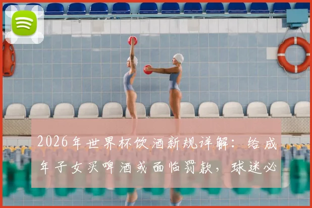 2026年世界杯饮酒新规详解：给成年子女买啤酒或面临罚款，球迷必看法律风险指南