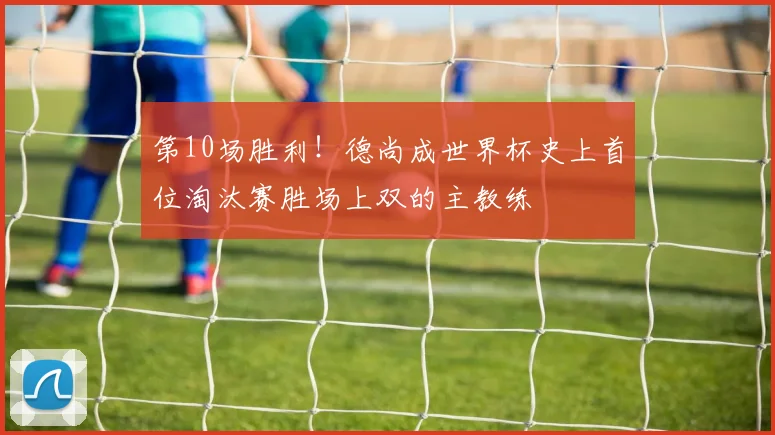 第10场胜利！德尚成世界杯史上首位淘汰赛胜场上双的主教练