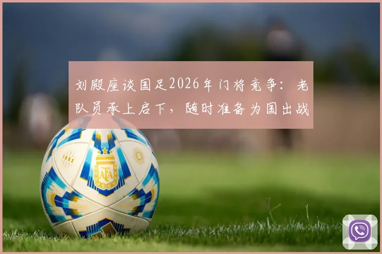 刘殿座谈国足2026年门将竞争：老队员承上启下，随时准备为国出战
