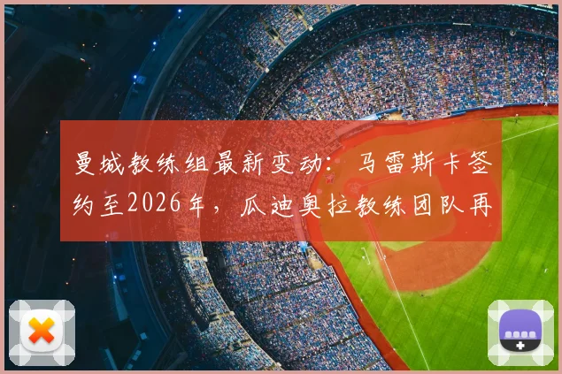 曼城教练组最新变动：马雷斯卡签约至2026年，瓜迪奥拉教练团队再添强援