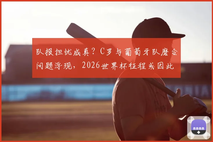 队报担忧成真？C罗与葡萄牙队磨合问题浮现，2026世界杯征程或因此受阻