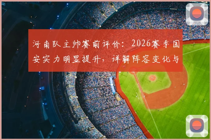 河南队主帅赛前评价:2026赛季国安实力明显提升,详解阵容变化与备战,附乃比江伤退最新情况