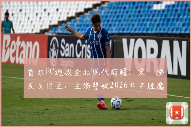 首尔FC迎战全北现代前瞻:宋旻揆反戈旧主,主场誓破2026年不胜魔咒