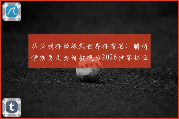 从亚洲杯劲旅到世界杯常客：解析伊朗男足为何被视为2026世界杯亚洲区最难啃的硬骨头