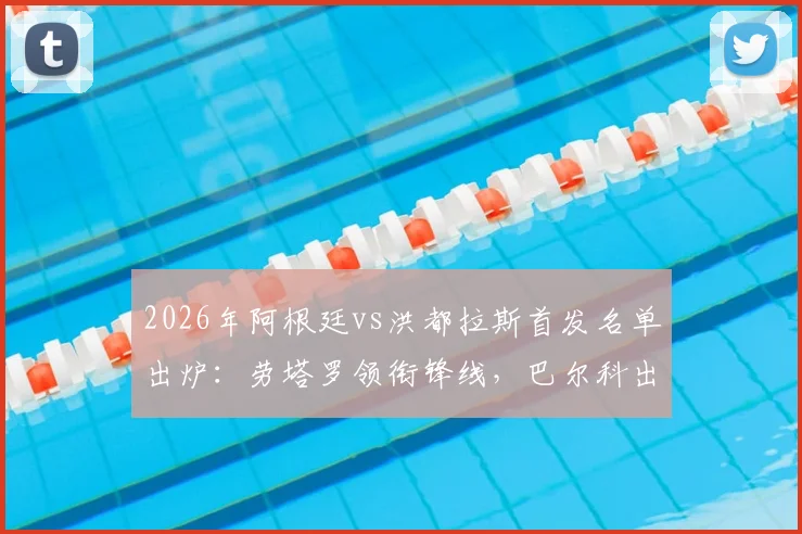 2026年阿根廷vs洪都拉斯首发名单出炉：劳塔罗领衔锋线，巴尔科出战，梅西替补待命