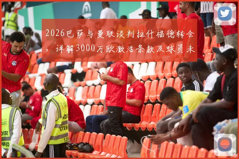 2026巴萨与曼联谈判拉什福德转会，详解3000万欧激活条款及球员未来前景