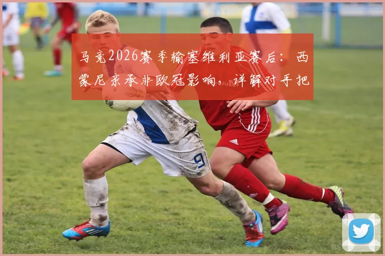 马竞2026赛季输塞维利亚赛后：西蒙尼亲承非欧冠影响，详解对手把握机会能力更强关键点