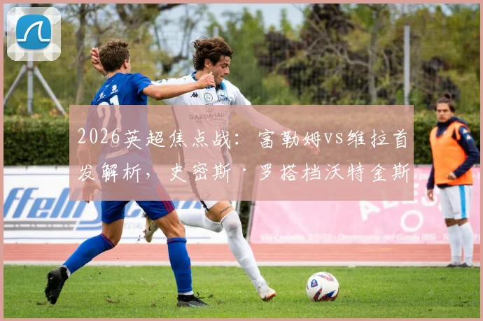 2026英超焦点战：富勒姆vs维拉首发解析，史密斯·罗搭档沃特金斯强攻，桑乔替补待命有何深意？