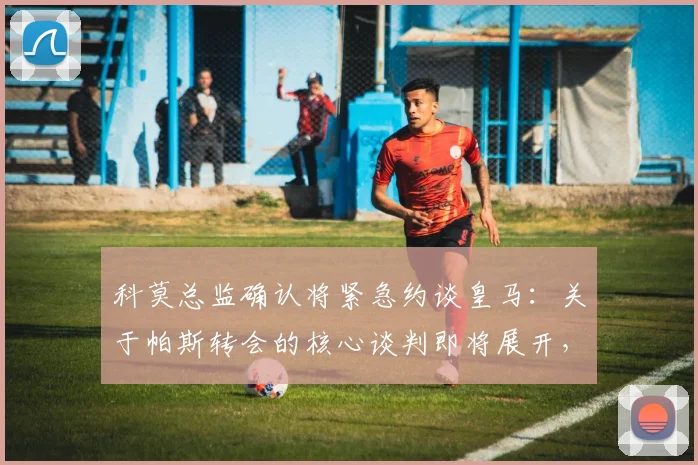 科莫总监确认将紧急约谈皇马：关于帕斯转会的核心谈判即将展开，最新动态解析