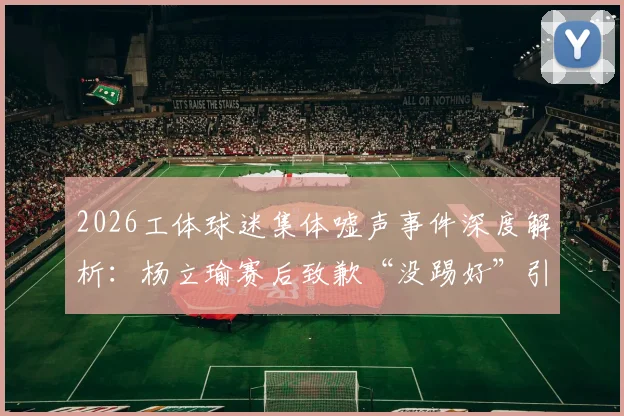 2026工体球迷集体嘘声事件深度解析:杨立瑜赛后致歉“没踢好”引发热议,球员压力与球迷期待如何平衡?