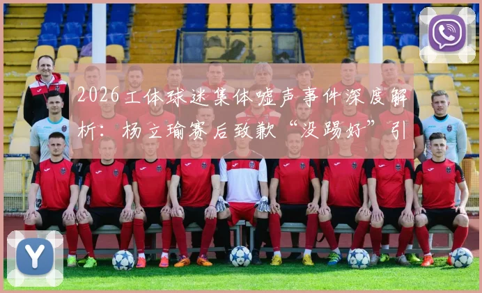 2026工体球迷集体嘘声事件深度解析：杨立瑜赛后致歉“没踢好”引发热议，球员压力与球迷期待如何平衡？