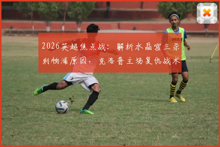 2026英超焦点战：解析水晶宫三杀利物浦原因，克洛普主场复仇战术前瞻与比分预测