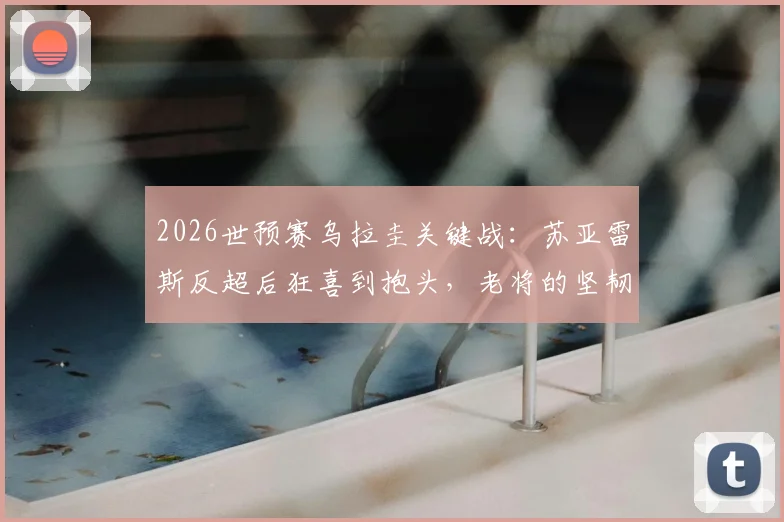 2026世预赛乌拉圭关键战：苏亚雷斯反超后狂喜到抱头，老将的坚韧与无奈全记录