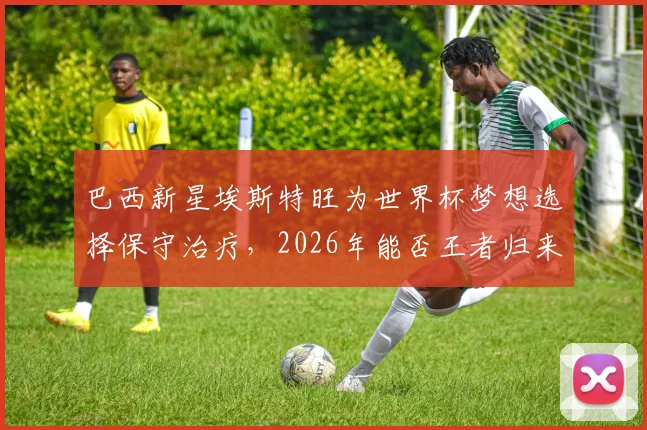 巴西新星埃斯特旺为世界杯梦想选择保守治疗,2026年能否王者归来引关注