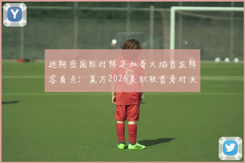 迈阿密国际对阵芝加哥火焰首发阵容看点：莱万2026美职联首秀对决苏亚雷斯，战术分析与胜负关键解读