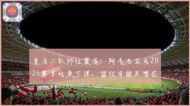 皇马二队帅位震荡：阿韦洛亚或2026赛季结束下课，留任可能及潜在接班人分析