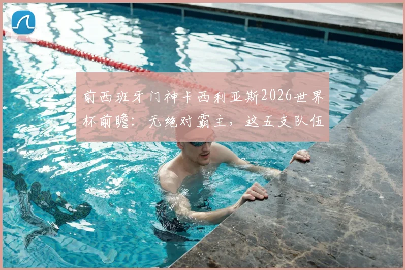 前西班牙门神卡西利亚斯2026世界杯前瞻：无绝对霸主，这五支队伍谁最可能创造奇迹？