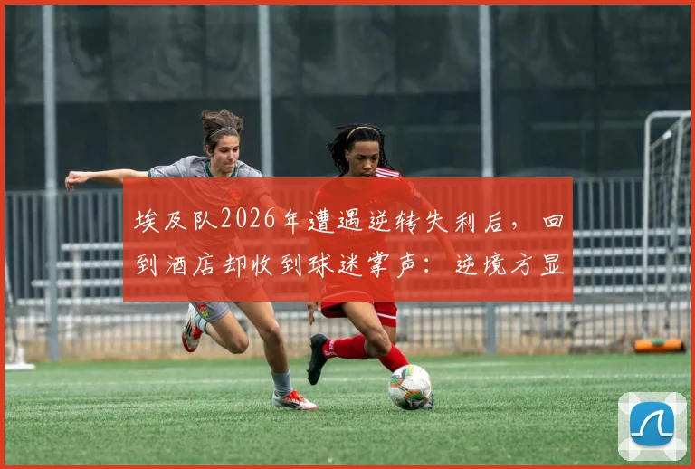 埃及队2026年遭遇逆转失利后，回到酒店却收到球迷掌声：逆境方显足球真谛，这一幕为何感动世界？