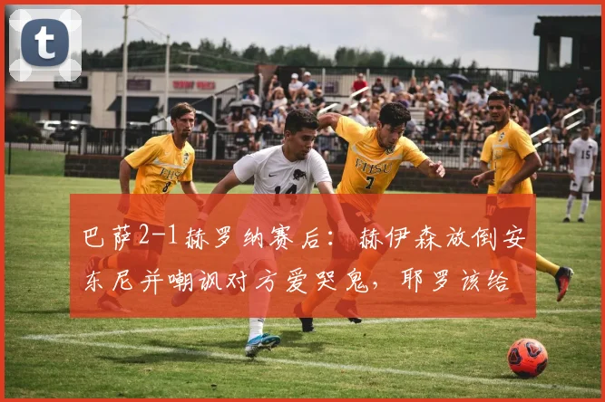 巴萨2-1赫罗纳赛后：赫伊森放倒安东尼并嘲讽对方爱哭鬼，耶罗该给他上一课
