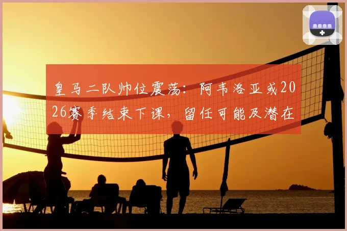 皇马二队帅位震荡：阿韦洛亚或2026赛季结束下课，留任可能及潜在接班人分析