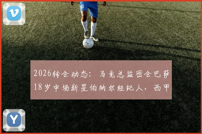 2026转会动态：马竞总监密会巴萨18岁中场新星伯纳尔经纪人，西甲内部挖角战升温
