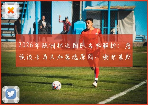 2026年欧洲杯法国队名单解析：詹俊谈卡马文加落选原因，谢尔基新角色任务艰巨