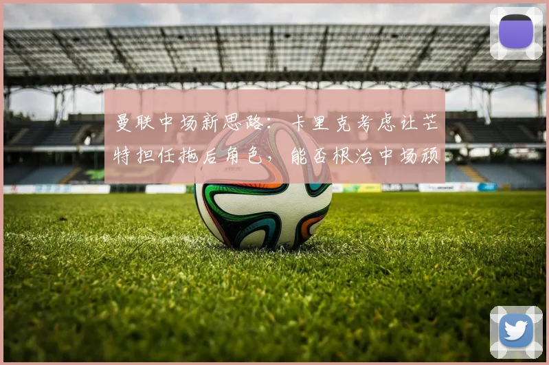 曼联中场新思路：卡里克考虑让芒特担任拖后角色，能否根治中场顽疾？