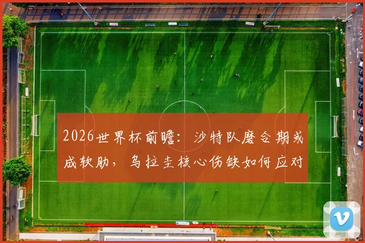 2026世界杯前瞻：沙特队磨合期或成软肋，乌拉圭核心伤缺如何应对？附胜负关键解读