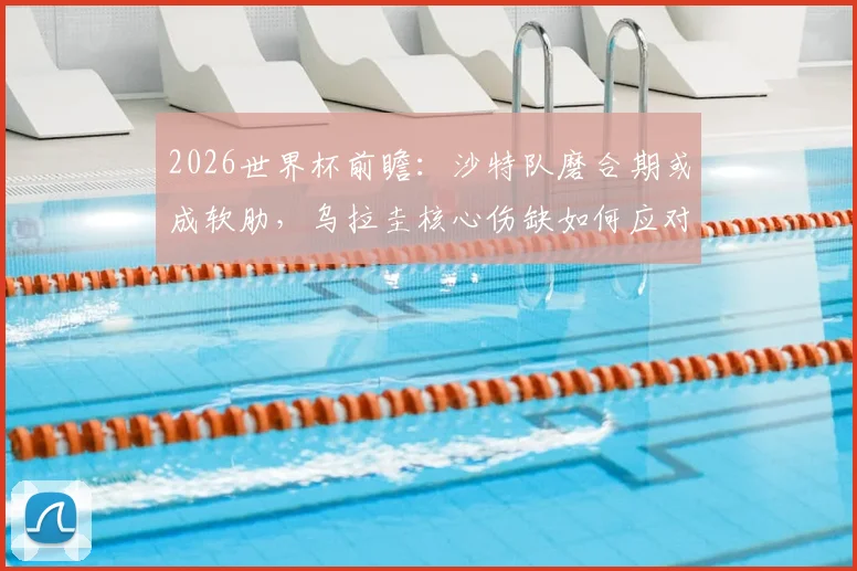 2026世界杯前瞻:沙特队磨合期或成软肋,乌拉圭核心伤缺如何应对?附胜负关键解读