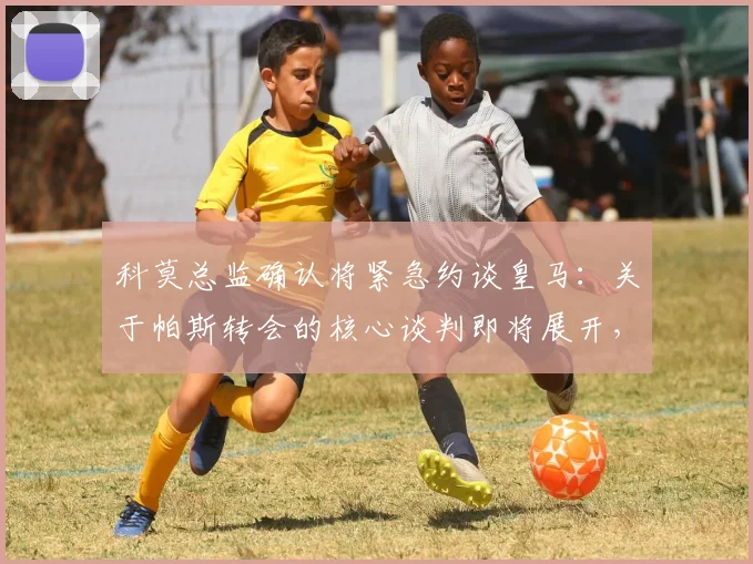 科莫总监确认将紧急约谈皇马:关于帕斯转会的核心谈判即将展开,最新动态解析