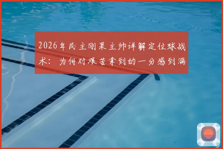 2026年民主刚果主帅详解定位球战术:为何对艰苦拿到的一分感到满意,背后训练方法全解析
