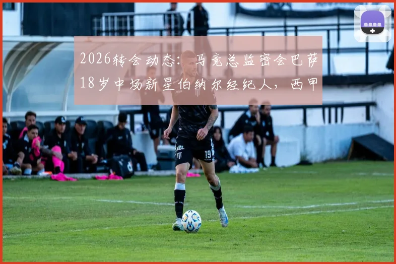 2026转会动态：马竞总监密会巴萨18岁中场新星伯纳尔经纪人，西甲内部挖角战升温
