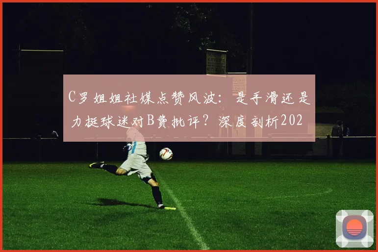 C罗姐姐社媒点赞风波：是手滑还是力挺球迷对B费批评？深度剖析2026葡萄牙队内关系