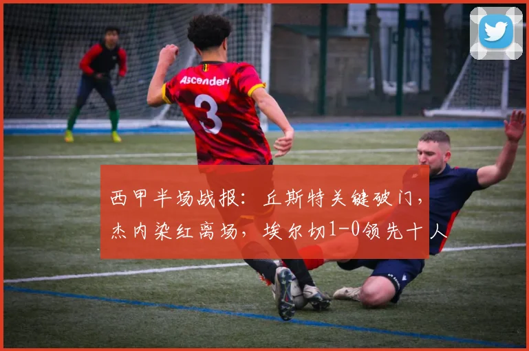 西甲半场战报：丘斯特关键破门，杰内染红离场，埃尔切1-0领先十人赫塔菲