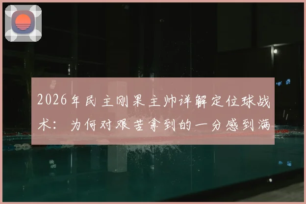 2026年民主刚果主帅详解定位球战术：为何对艰苦拿到的一分感到满意，背后训练方法全解析