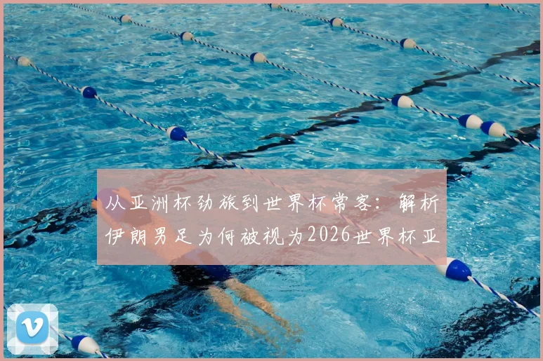 从亚洲杯劲旅到世界杯常客：解析伊朗男足为何被视为2026世界杯亚洲区最难啃的硬骨头