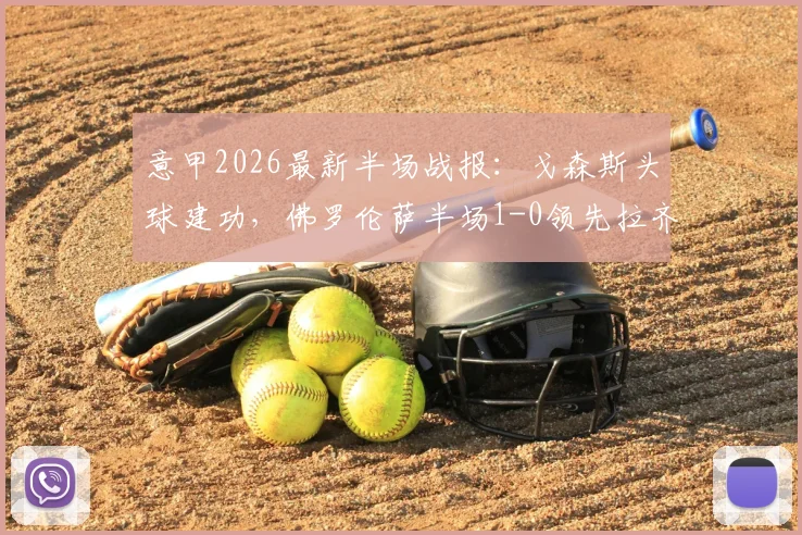 意甲2026最新半场战报：戈森斯头球建功，佛罗伦萨半场1-0领先拉齐奥，附精彩进球回放