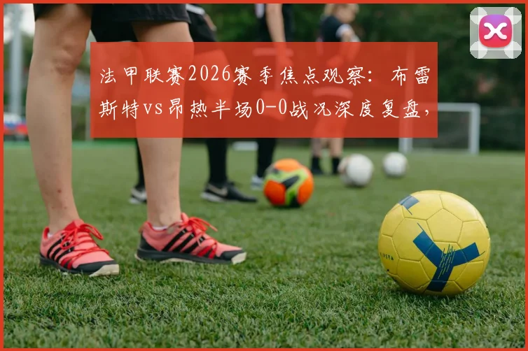 法甲联赛2026赛季焦点观察：布雷斯特vs昂热半场0-0战况深度复盘，解析双方僵局未破原因与攻防表现