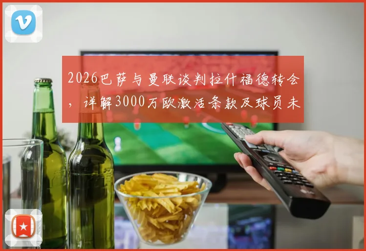 2026巴萨与曼联谈判拉什福德转会，详解3000万欧激活条款及球员未来前景