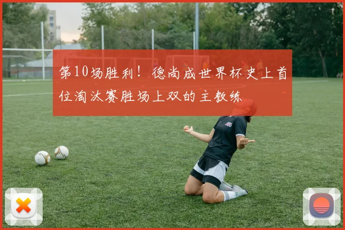 第10场胜利!德尚成世界杯史上首位淘汰赛胜场上双的主教练