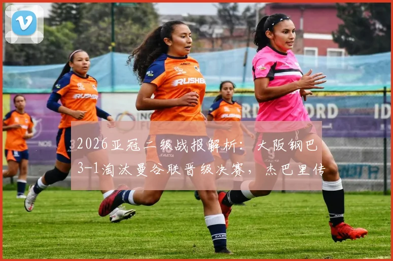 2026亚冠二级战报解析：大阪钢巴3-1淘汰曼谷联晋级决赛，杰巴里传射建功引爆全场