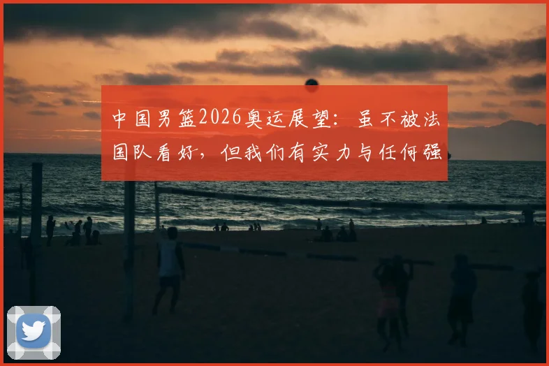 中国男篮2026奥运展望：虽不被法国队看好，但我们有实力与任何强队掰手腕