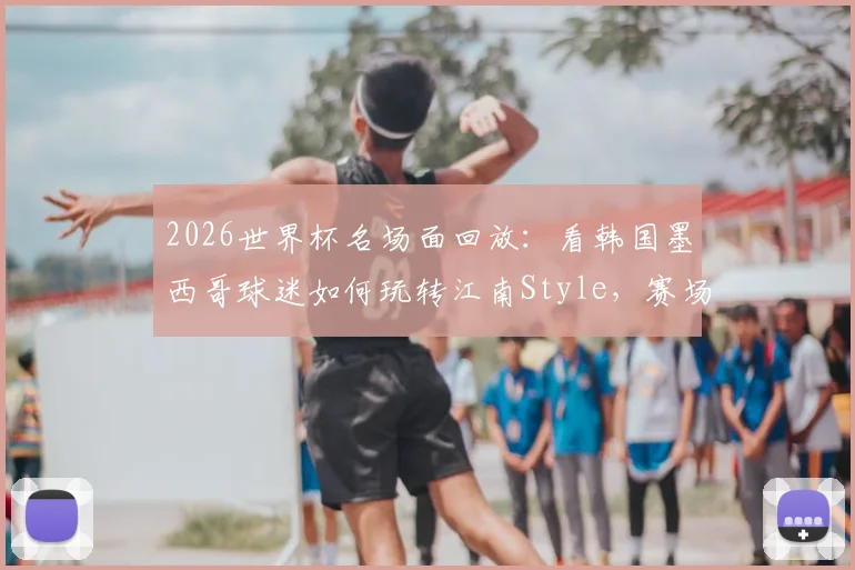 2026世界杯名场面回放：看韩国墨西哥球迷如何玩转江南Style，赛场变大型狂欢派对