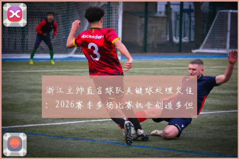 浙江主帅直言球队关键球处理欠佳：2026赛季多场比赛机会创造多但终结差，问题分析与改进方向