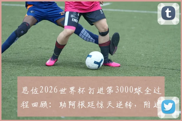 恩佐2026世界杯打进第3000球全过程回顾：助阿根廷惊天逆转，附进球视频与历史意义分析