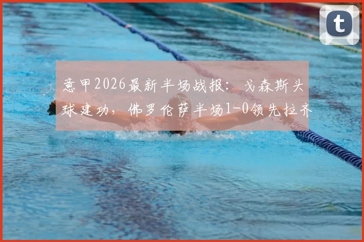意甲2026最新半场战报:戈森斯头球建功,佛罗伦萨半场1-0领先拉齐奥,附精彩进球回放