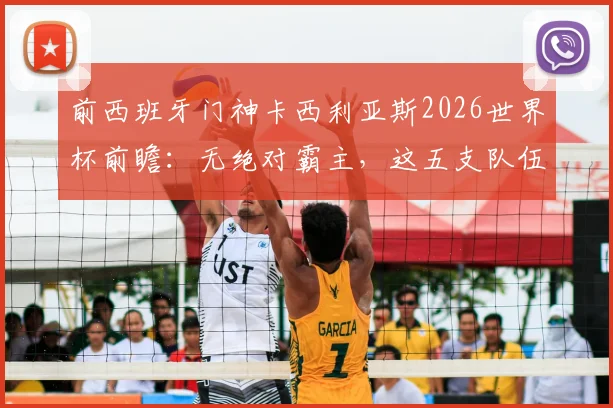 前西班牙门神卡西利亚斯2026世界杯前瞻：无绝对霸主，这五支队伍谁最可能创造奇迹？