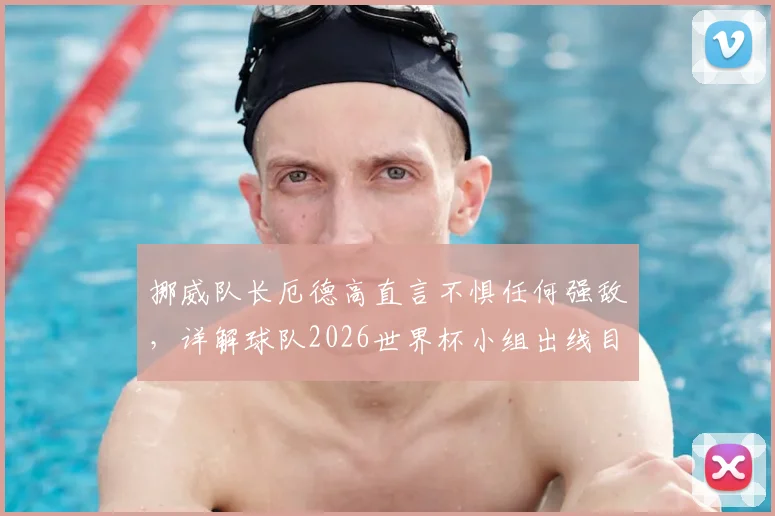 挪威队长厄德高直言不惧任何强敌,详解球队2026世界杯小组出线目标与挑战